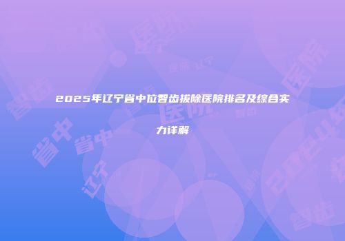 2025年辽宁省中位智齿拔除医院排名及综合实力详解