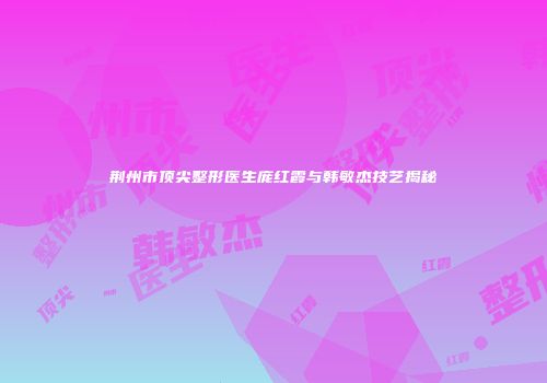 荆州市顶尖整形医生庞红霞与韩敏杰技艺揭秘