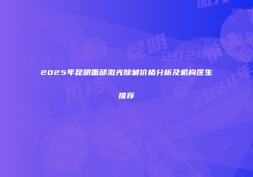 2025年昆明面部激光除皱价格分析及机构医生推荐