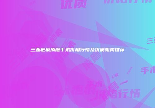 三亚疤痕消磨手术价格行情及优质机构推荐