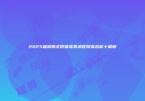 2025盐城韩式假体隆鼻术医院排名前十解析
