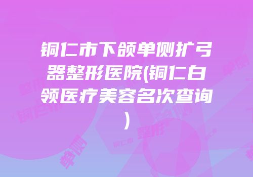 铜仁市下颌单侧扩弓器整形医院(铜仁白领医疗美容名次查询)