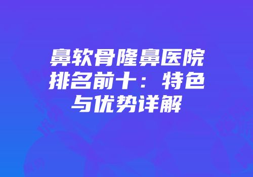 鼻软骨隆鼻医院排名前十：特色与优势详解