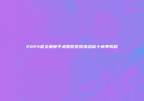 2025韶关磨骨手术整形医院排名前十榜单揭晓