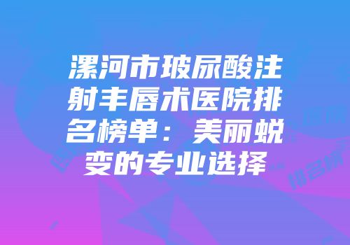 漯河市玻尿酸注射丰唇术医院排名榜单：美丽蜕变的专业选择