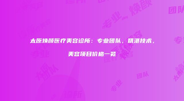 太原焕颜医疗美容诊所：专业团队，精湛技术，美容项目价格一览