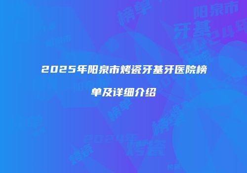 2025年阳泉市烤瓷牙基牙医院榜单及详细介绍