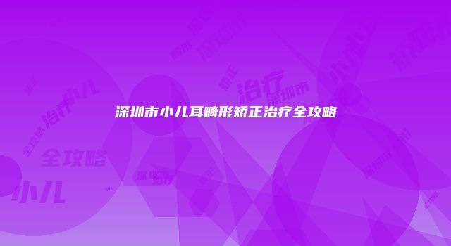 深圳市小儿耳畸形矫正治疗全攻略