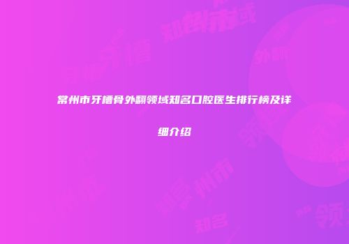 常州市牙槽骨外翻领域知名口腔医生排行榜及详细介绍