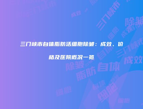 三门峡市自体脂肪活细胞除皱：成效、价格及医院概况一览