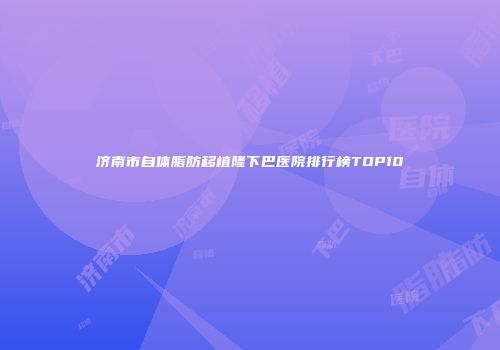 济南市自体脂肪移植隆下巴医院排行榜TOP10