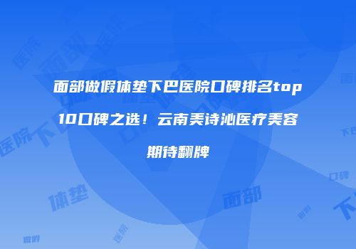 面部做假体垫下巴医院口碑排名top10口碑之选！云南美诗沁医疗美容期待翻牌
