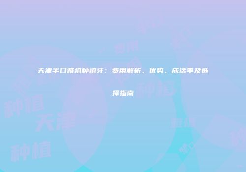 天津半口雅植种植牙：费用解析、优势、成活率及选择指南