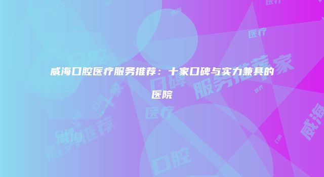 威海口腔医疗服务推荐：十家口碑与实力兼具的医院