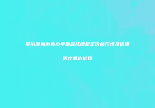 鄂尔多斯市青少年金属托槽矫正价格行情及优质医疗机构推荐