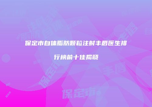 保定市自体脂肪颗粒注射丰唇医生排行榜前十佳揭晓
