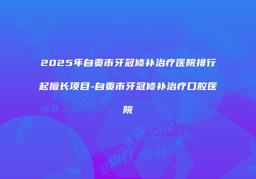2025年自贡市牙冠修补治疗医院排行起擅长项目-自贡市牙冠修补治疗口腔医院
