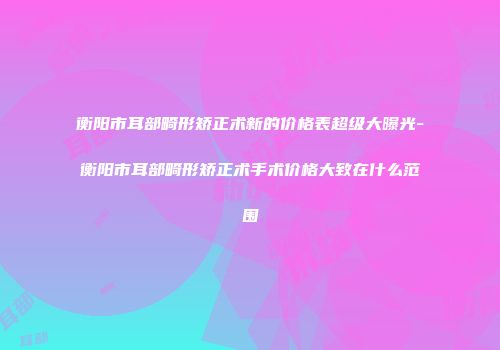 衡阳市耳部畸形矫正术新的价格表超级大曝光-衡阳市耳部畸形矫正术手术价格大致在什么范围