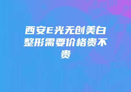 西安E光无创美白整形需要价格贵不贵