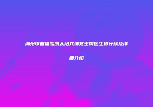 湖州市自体脂肪太阳穴填充王牌医生排行榜及详细介绍