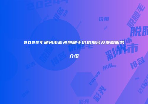 2025年潮州市彩光脱腿毛价格排名及医院服务介绍