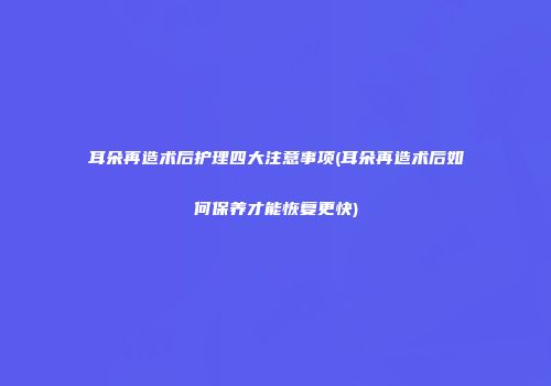 耳朵再造术后护理四大注意事项(耳朵再造术后如何保养才能恢复更快)