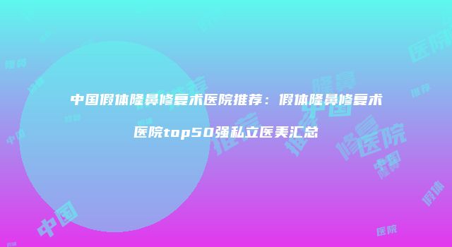 中国假体隆鼻修复术医院推荐：假体隆鼻修复术医院top50强私立医美汇总