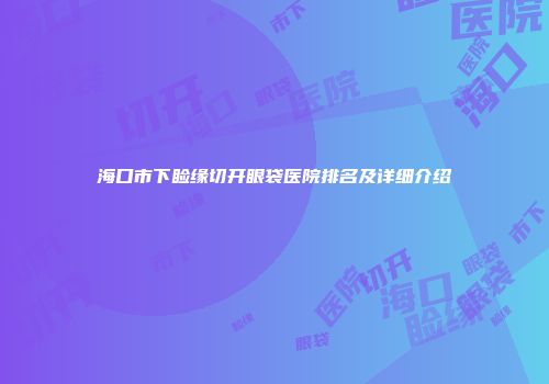 海口市下睑缘切开眼袋医院排名及详细介绍