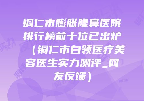 铜仁市膨胀隆鼻医院排行榜前十位已出炉（铜仁市白领医疗美容医生实力测评_网友反馈）