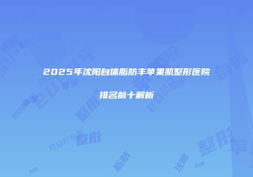 2025年沈阳自体脂肪丰苹果肌整形医院排名前十解析