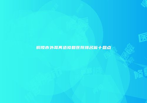 铜陵市外耳再造修复医院排名前十盘点
