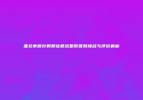 淮北市微针射频祛痘坑整形医院排名与评价解析