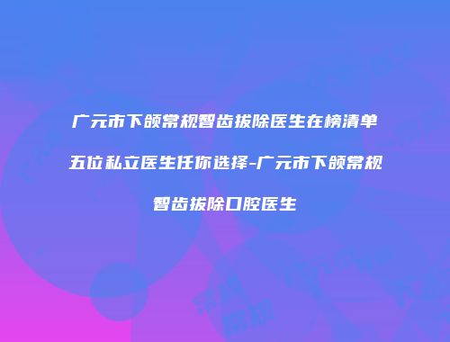 广元市下颌常规智齿拔除医生在榜清单五位私立医生任你选择-广元市下颌常规智齿拔除口腔医生