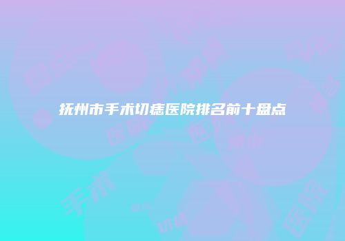 抚州市手术切痣医院排名前十盘点