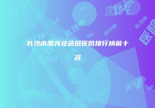 长沙市激光祛色斑医院排行榜前十名