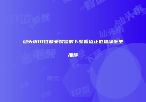 汕头市10位备受赞誉的下颌智齿正位拔除医生推荐