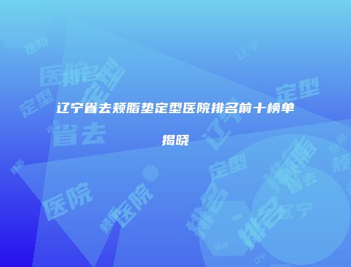 辽宁省去颊脂垫定型医院排名前十榜单揭晓