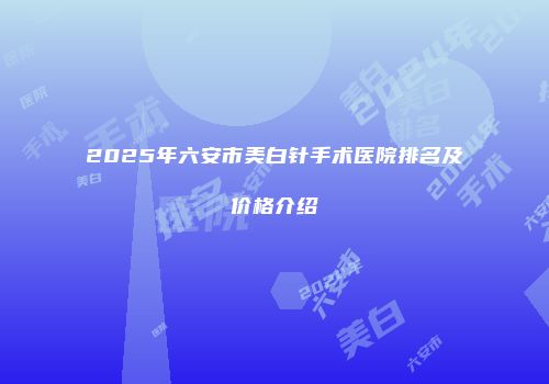 2025年六安市美白针手术医院排名及价格介绍