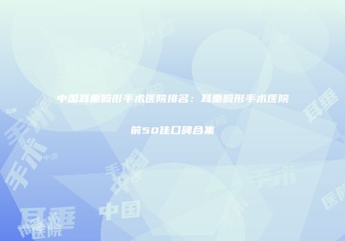 中国耳垂畸形手术医院排名：耳垂畸形手术医院前50佳口碑合集