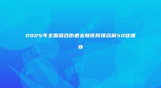 2025年全国缝合伤疤去除医院排名前50佳推荐
