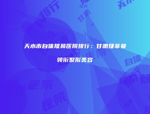天水市自体隆鼻医院排行：甘肃婕菲曼领衔整形美容