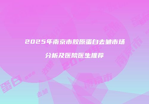 2025年南京市胶原蛋白去皱市场分析及医院医生推荐