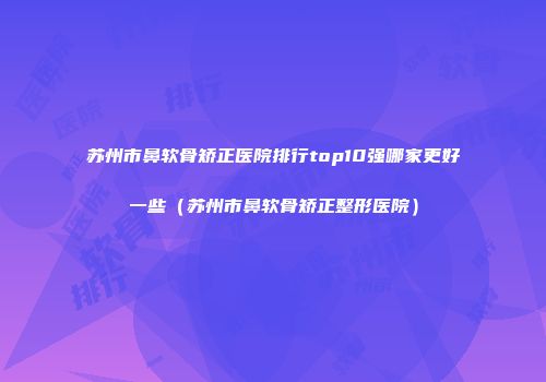 苏州市鼻软骨矫正医院排行top10强哪家更好一些（苏州市鼻软骨矫正整形医院）