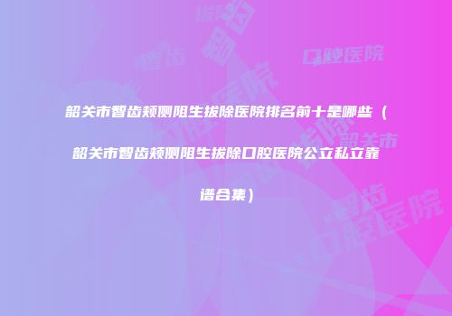 韶关市智齿颊侧阻生拔除医院排名前十是哪些（韶关市智齿颊侧阻生拔除口腔医院公立私立靠谱合集）