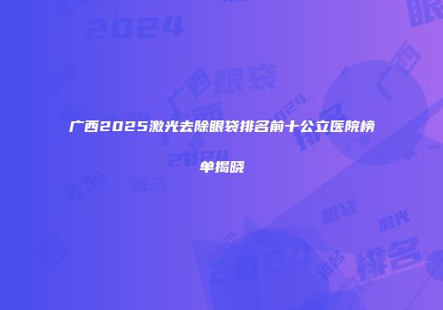 广西2025激光去除眼袋排名前十公立医院榜单揭晓