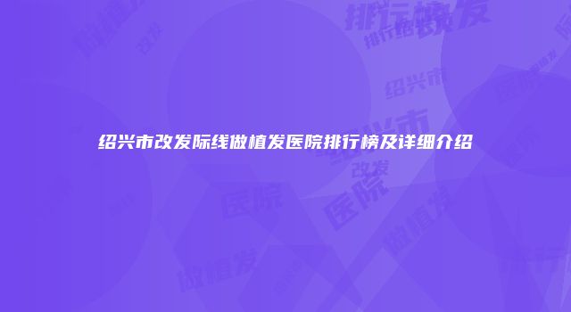 绍兴市改发际线做植发医院排行榜及详细介绍