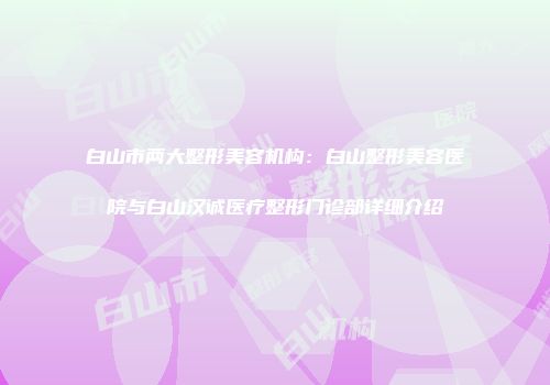 白山市两大整形美容机构：白山整形美容医院与白山汉诚医疗整形门诊部详细介绍