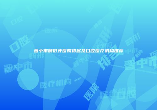晋中市畸形牙医院排名及口腔医疗机构推荐