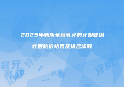 2025年新版全国乳牙前牙根管治疗医院价格表及排名详解