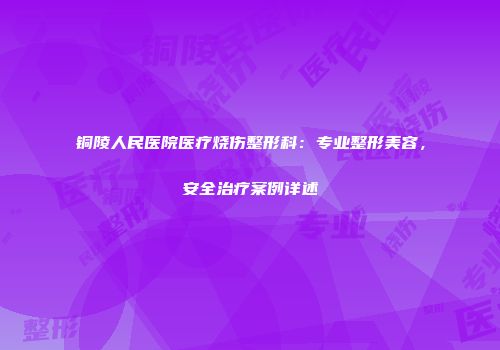 铜陵人民医院医疗烧伤整形科：专业整形美容，安全治疗案例详述